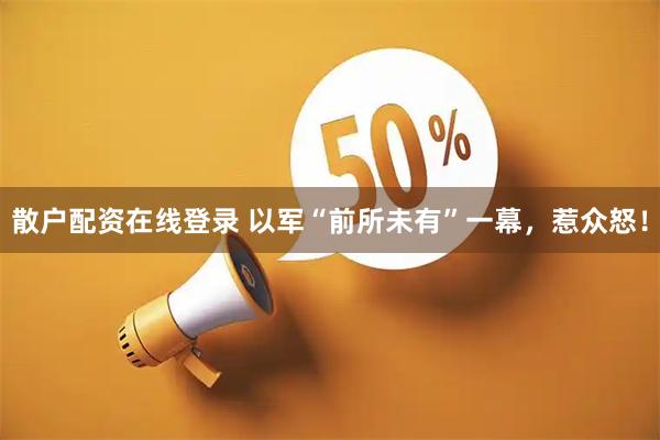散户配资在线登录 以军“前所未有”一幕,惹众怒!