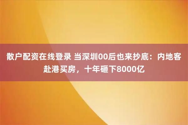 散户配资在线登录 当深圳00后也来抄底:内地客赴港买房,十年砸下8000亿