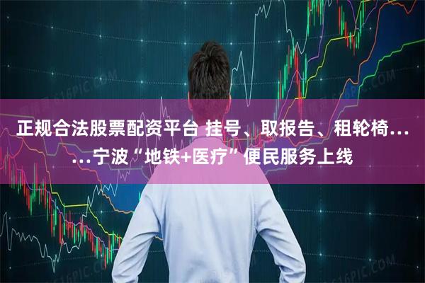 正规合法股票配资平台 挂号、取报告、租轮椅……宁波“地铁+医疗”便民服务上线