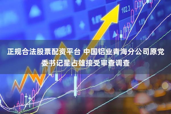 正规合法股票配资平台 中国铝业青海分公司原党委书记星占雄接受审查调查