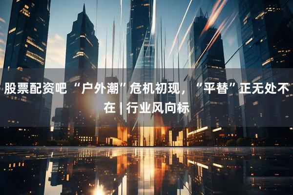 股票配资吧 “户外潮”危机初现,“平替”正无处不在 | 行业风向标