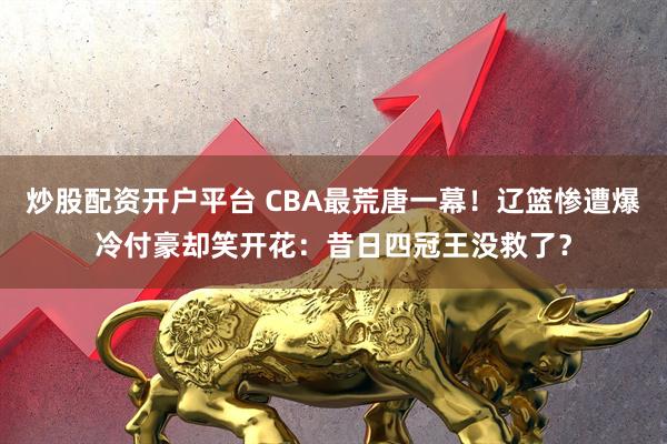 炒股配资开户平台 CBA最荒唐一幕！辽篮惨遭爆冷付豪却笑开花：昔日四冠王没救了？