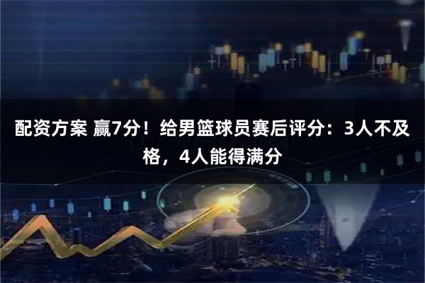 配资方案 赢7分！给男篮球员赛后评分：3人不及格，4人能得满分