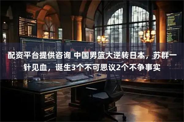 配资平台提供咨询 中国男篮大逆转日本，苏群一针见血，诞生3个不可思议2个不争事实