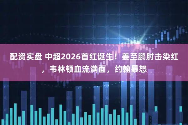 配资实盘 中超2026首红诞生！姜至鹏肘击染红，韦林顿血流满面，约翰暴怒