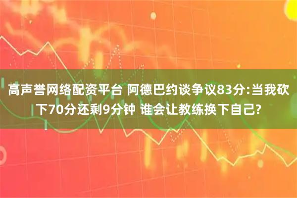 高声誉网络配资平台 阿德巴约谈争议83分:当我砍下70分还剩9分钟 谁会让教练换下自己?