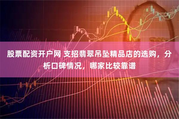 股票配资开户网 支招翡翠吊坠精品店的选购，分析口碑情况，哪家比较靠谱