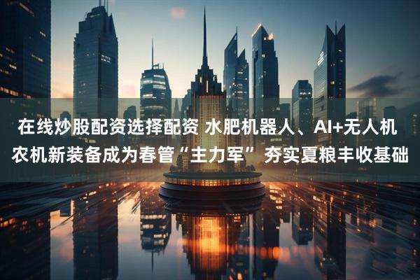 在线炒股配资选择配资 水肥机器人、AI+无人机 农机新装备成为春管“主力军” 夯实夏粮丰收基础