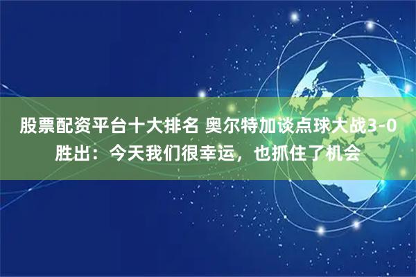 股票配资平台十大排名 奥尔特加谈点球大战3-0胜出：今天我们很幸运，也抓住了机会