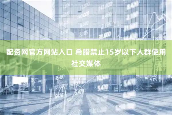 配资网官方网站入口 希腊禁止15岁以下人群使用社交媒体