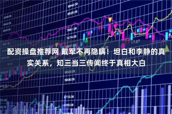 配资操盘推荐网 戴军不再隐瞒！坦白和李静的真实关系，知三当三传闻终于真相大白