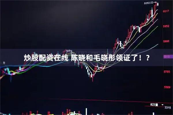 炒股配资在线 陈晓和毛晓彤领证了！？