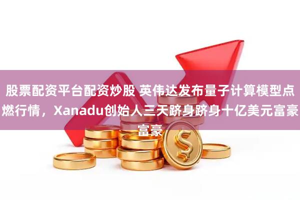 股票配资平台配资炒股 英伟达发布量子计算模型点燃行情，Xanadu创始人三天跻身跻身十亿美元富豪