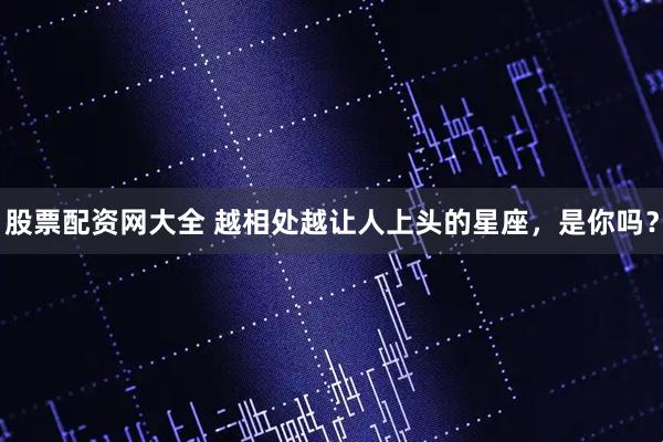 股票配资网大全 越相处越让人上头的星座，是你吗？