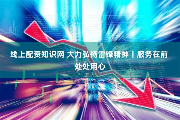 线上配资知识网 大力弘扬雷锋精神丨服务在前 处处用心