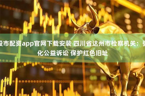 股市配资app官网下载安装 四川省达州市检察机关：强化公益诉讼 保护红色旧址