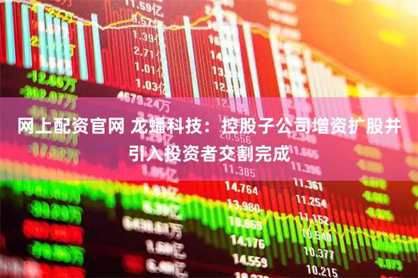 网上配资官网 龙蟠科技：控股子公司增资扩股并引入投资者交割完成