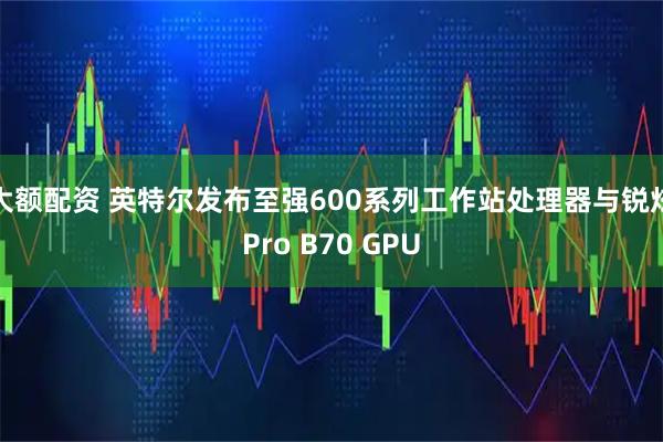 大额配资 英特尔发布至强600系列工作站处理器与锐炫Pro B70 GPU