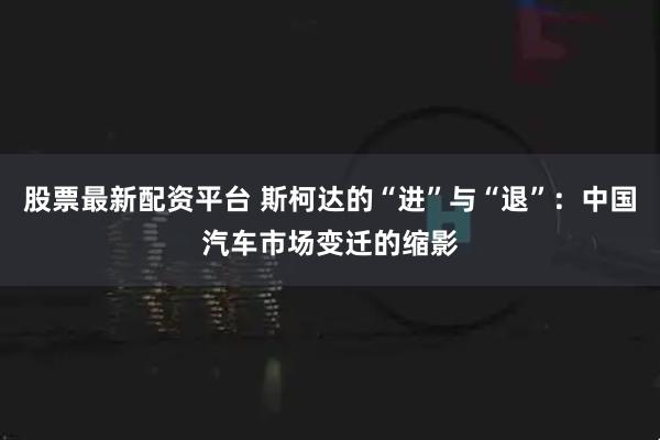 股票最新配资平台 斯柯达的“进”与“退”：中国汽车市场变迁的缩影