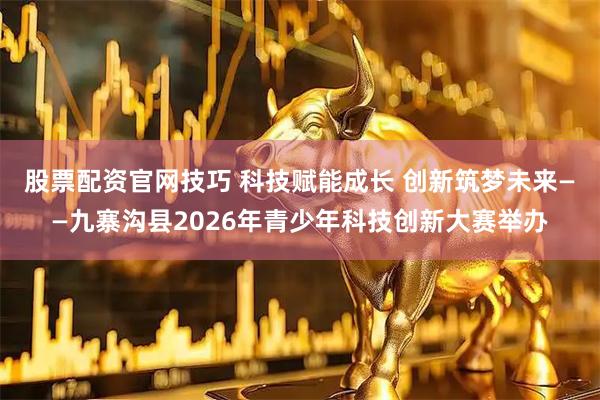 股票配资官网技巧 科技赋能成长 创新筑梦未来——九寨沟县2026年青少年科技创新大赛举办