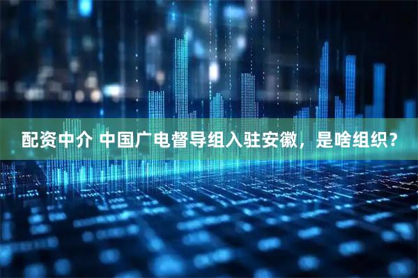 配资中介 中国广电督导组入驻安徽，是啥组织？